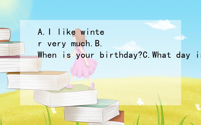 A.I like winter very much.B.When is your birthday?C.What day is it today?D.I don’t like wint搞错 应该是 A.I like winter very much.B.When is your birthday?C.What day is it today?D.I don’t like winter,either.E.What’s the date today?F.What do