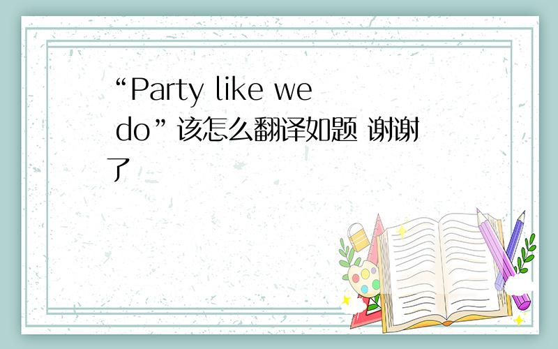 “Party like we do”该怎么翻译如题 谢谢了