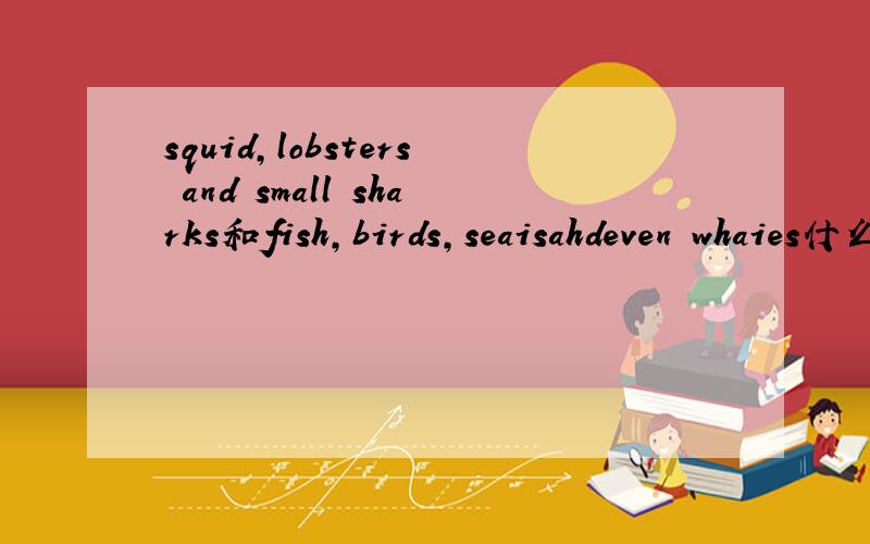 squid,lobsters and small sharks和fish,birds,seaisahdeven whaies什么意思?急~~~