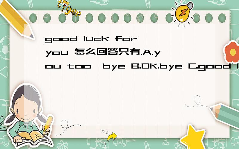 good luck for you 怎么回答只有.A.you too,bye B.OK.bye C.good luck!bye! 哪个最好?