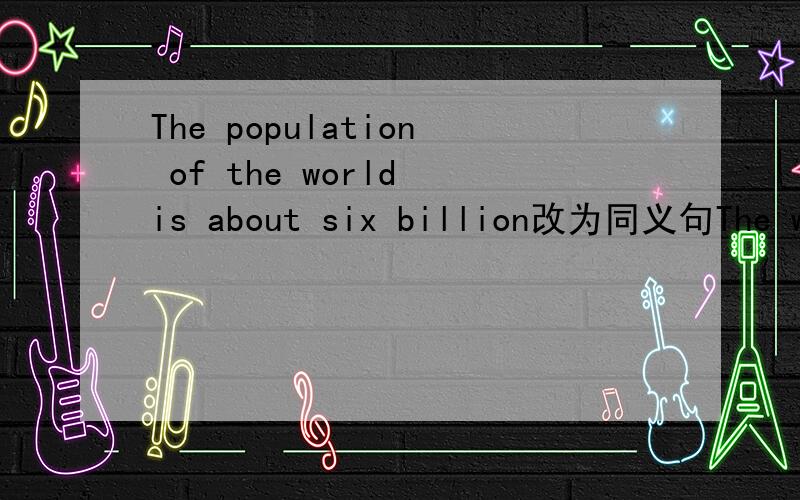 The population of the world is about six billion改为同义句The world has ___ ___ ___ about six billion