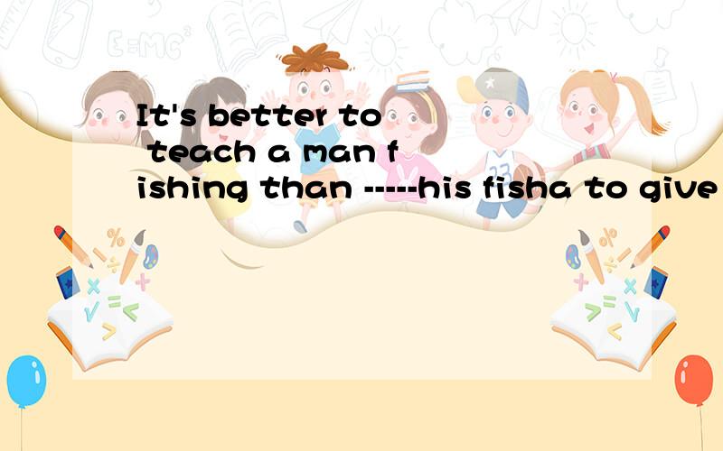It's better to teach a man fishing than -----his fisha to give b giving c to findd find 这四个选项应该选什么呢?