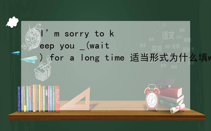 I’m sorry to keep you _(wait) for a long time 适当形式为什么填waiting