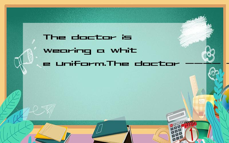 The doctor is wearing a white uniform.The doctor ---- ----- a white uniform.改同义句