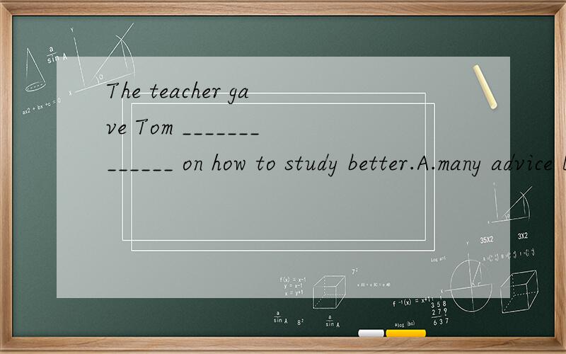 The teacher gave Tom _____________ on how to study better.A.many advice B.some adviceC.two advice D.two piece of advice