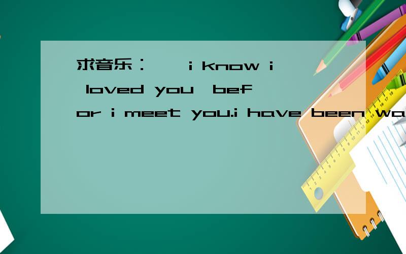 求音乐：……i know i loved you,befor i meet you.i have been waiting all my life……‘I Knew I Loved You”找到了