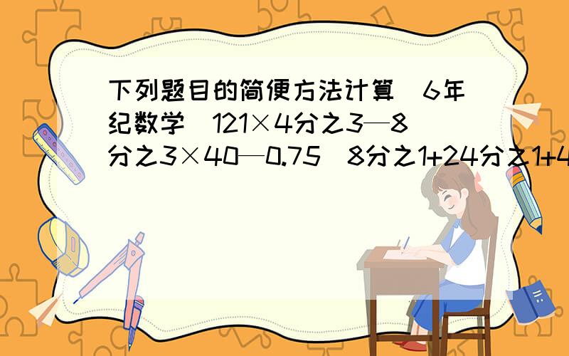 下列题目的简便方法计算（6年纪数学）121×4分之3—8分之3×40—0.75（8分之1+24分之1+48分之1+80分之1+120分之1+168分之1）×56（7—16分之11×3）+（1—16分之11×7）+（5—16分之11）+（3—16分之11×5）