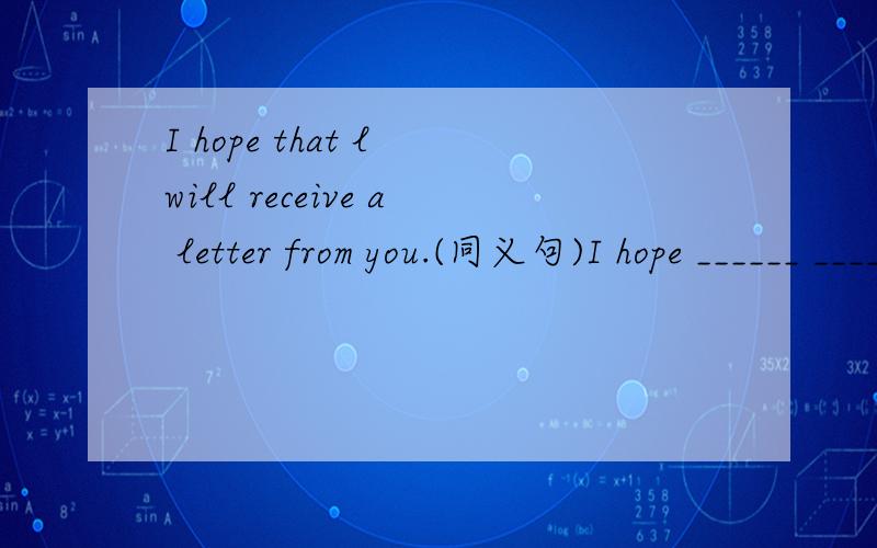 I hope that l will receive a letter from you.(同义句)I hope ______ ______ ______ ______ you.