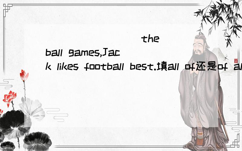 ___  ____ the ball games,Jack likes football best.填all of还是of all