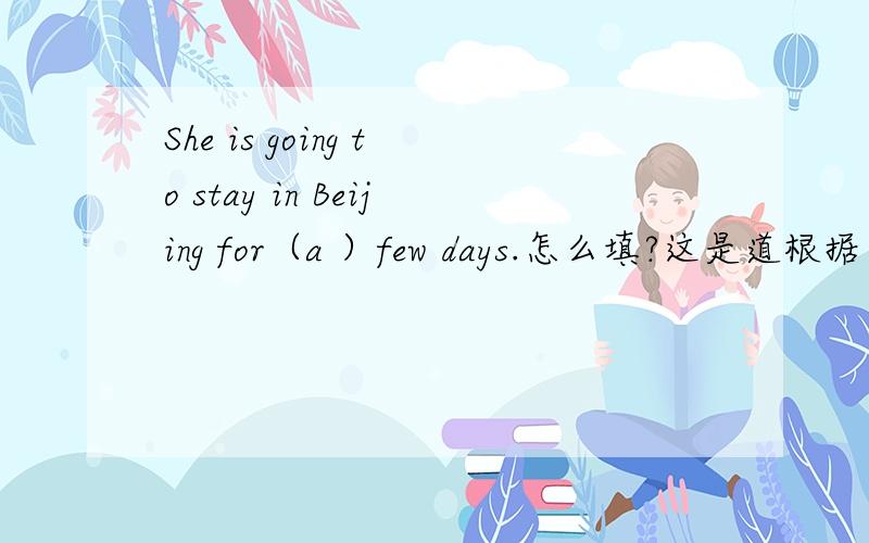 She is going to stay in Beijing for（a ）few days.怎么填?这是道根据首写字母提示完成单词的题.各位大哥大姐教教我吧.o(≥v≤)o~