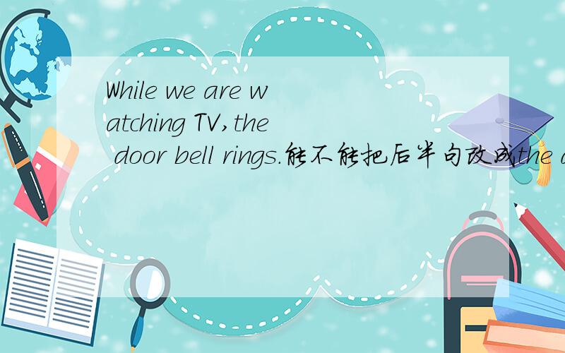 While we are watching TV,the door bell rings.能不能把后半句改成the door bell is ringing.