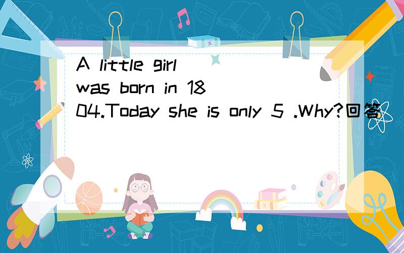 A little girl was born in 1804.Today she is only 5 .Why?回答````
