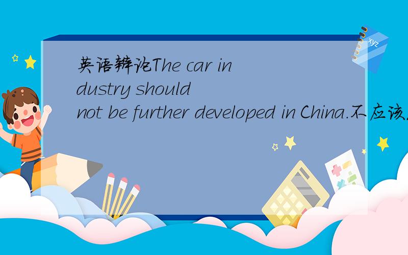 英语辩论The car industry should not be further developed in China.不应该发展汽车行业,求论据,急!谁能多提供些论据?不需要一定是英文的,中文也行.回答好的话可以多给分,很急,请尽快!