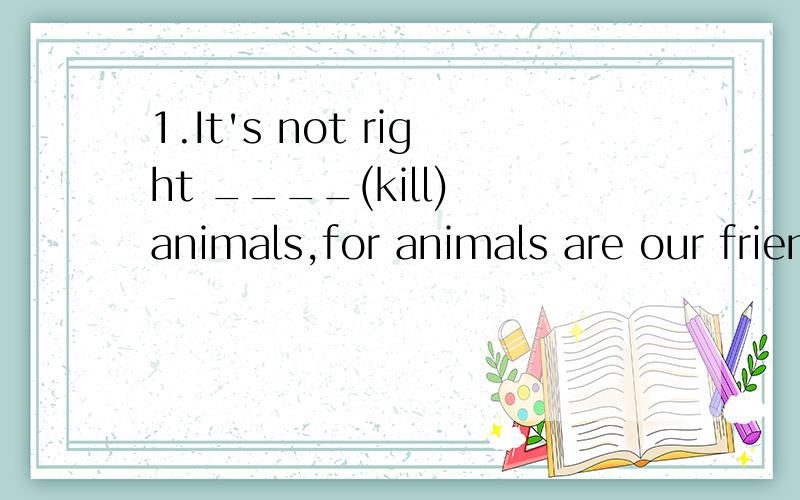 1.It's not right ____(kill) animals,for animals are our friends.2.People need ____(protect) the1.It's not right ____(kill) animals,for animals are our friends.2.People need ____(protect) the animals and help them ____(live) in peace.3.People have cut
