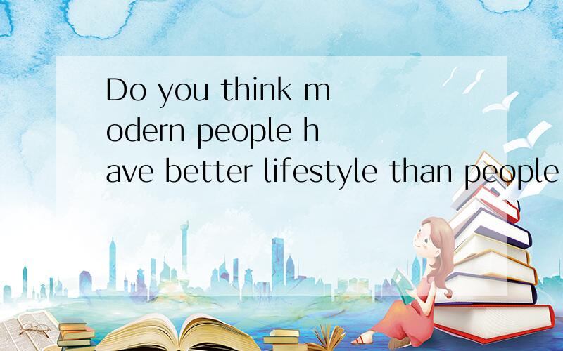 Do you think modern people have better lifestyle than people who lived in the past? 求托福口语答案