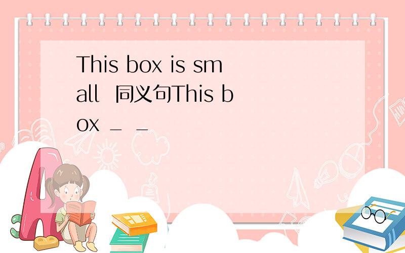 This box is small  同义句This box _ _