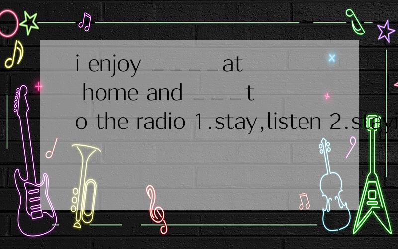 i enjoy ____at home and ___to the radio 1.stay,listen 2.staying,listening 3.to stay,to listen4.staying,to listen