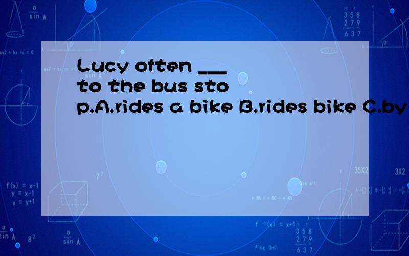 Lucy often ___to the bus stop.A.rides a bike B.rides bike C.by bike D.on her bikeIt takes about 15 minutes ____here.A.to B.to walk C.walk to D.walking____does it take Jim to ___home by subway?A.How far;get to B.How long;arrive in C.How long;get D.How