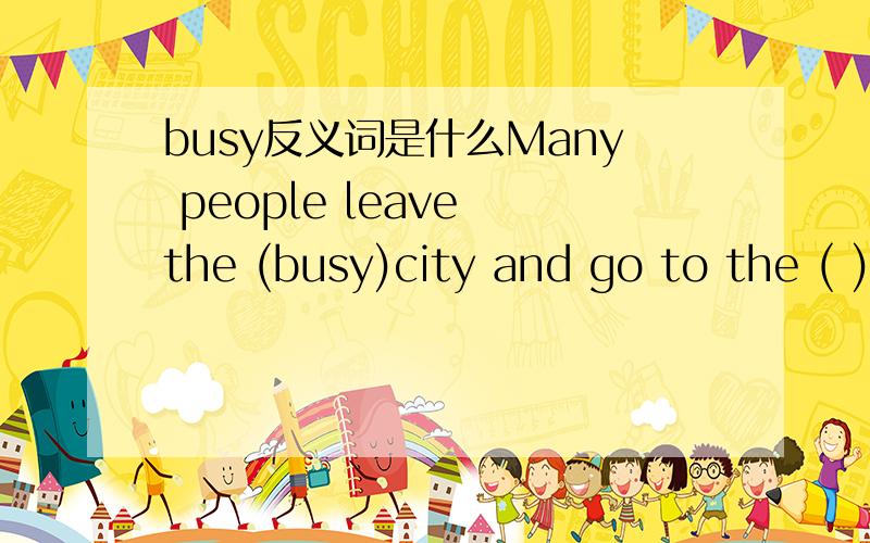 busy反义词是什么Many people leave the (busy)city and go to the ( )countryside to enjoy themselves on weekends.括号里填busy反义词