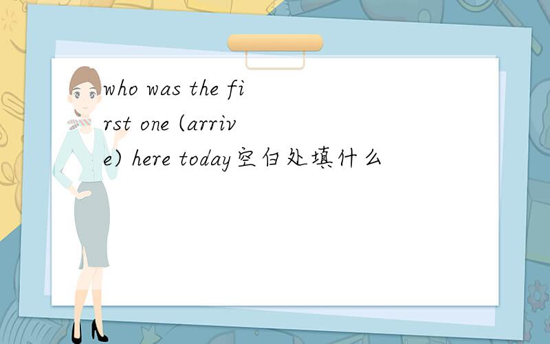 who was the first one (arrive) here today空白处填什么