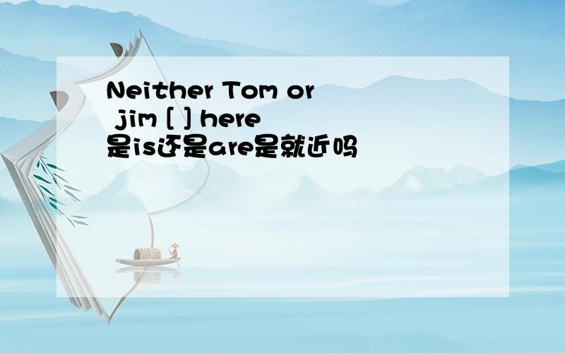 Neither Tom or jim [ ] here 是is还是are是就近吗