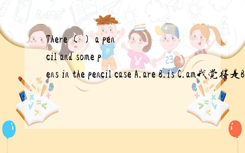 There () a pencil and some pens in the pencil case A.are B.is C.am我觉得是B 我们英语老师教的是A 我们班有个英语小能手写的也是A 到底是什么?