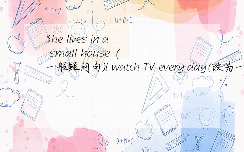 She lives in a small house (一般疑问句）l watch TV every day（改为一般疑问句）David has got a goal （改为一般疑问句）We have four lessons （否定句）Nancy doesn