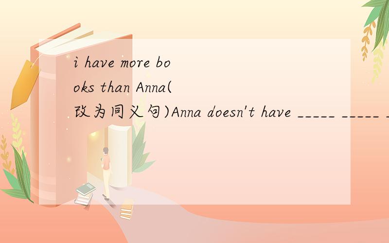 i have more books than Anna(改为同义句)Anna doesn't have _____ _____ ______ _____ i .= Anna has _____ _______ ______.