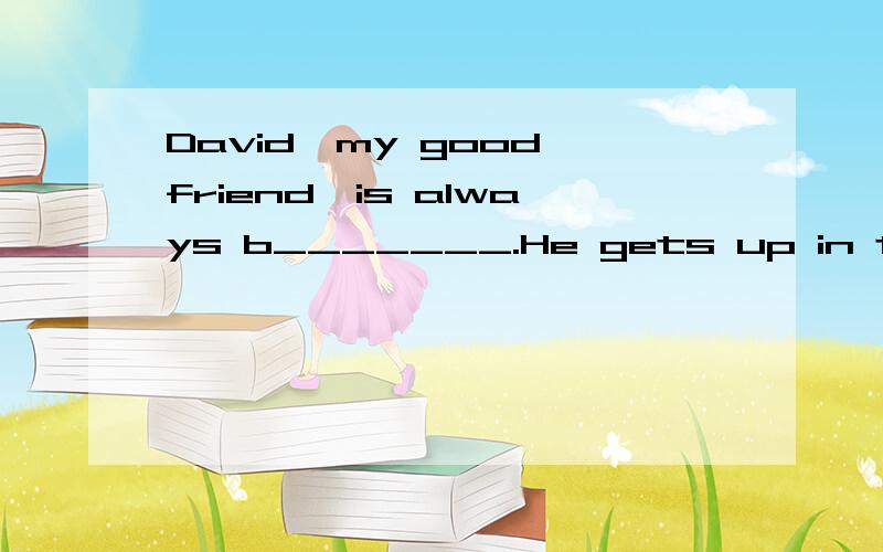 David,my good friend,is always b_______.He gets up in the e________ morning.He runs and does e______.He eats eggs and some fruit for b________.He usually t_______ a Number 184 bus to school.He loves his school and lessons.In the afternoon he s______