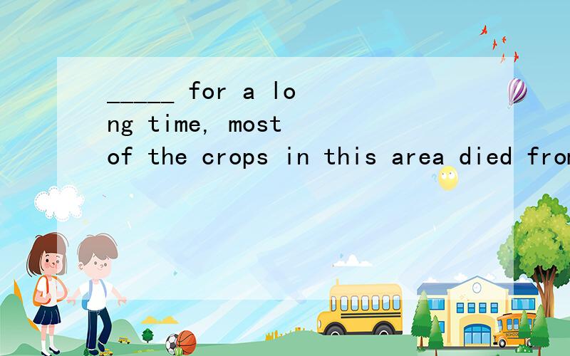 _____ for a long time, most of the crops in this area died from lacking water.    A. Being no r... _____ for a long time, most of the crops in this area died from lacking water.    A. Being no rain    B. There was no rain    C. To be no rain   D. Th