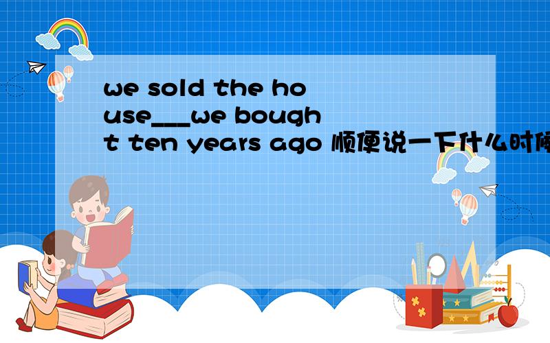 we sold the house___we bought ten years ago 顺便说一下什么时候用 whom