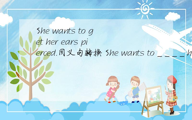 She wants to get her ears pierced.同义句转换 She wants to _ _ _ _ her ears .