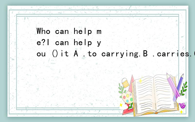 Who can help me?I can help you ()it A .to carrying.B .carries.C.to carry