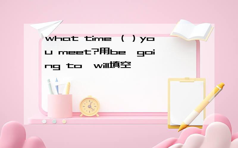 what time （）you meet?用be,going to,will填空