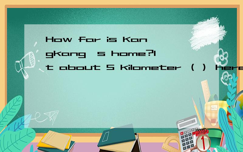 How far is Kangkang's home?It about 5 kilometer （） here?A.far from B.farawy C.far away fromD.away from额 到底选什么啊？