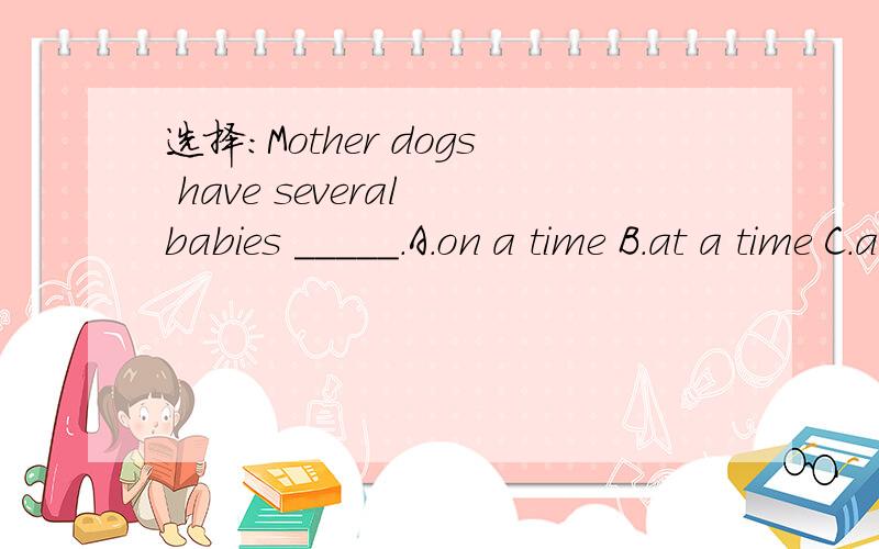 选择：Mother dogs have several babies _____.A.on a time B.at a time C.at times D.for a time