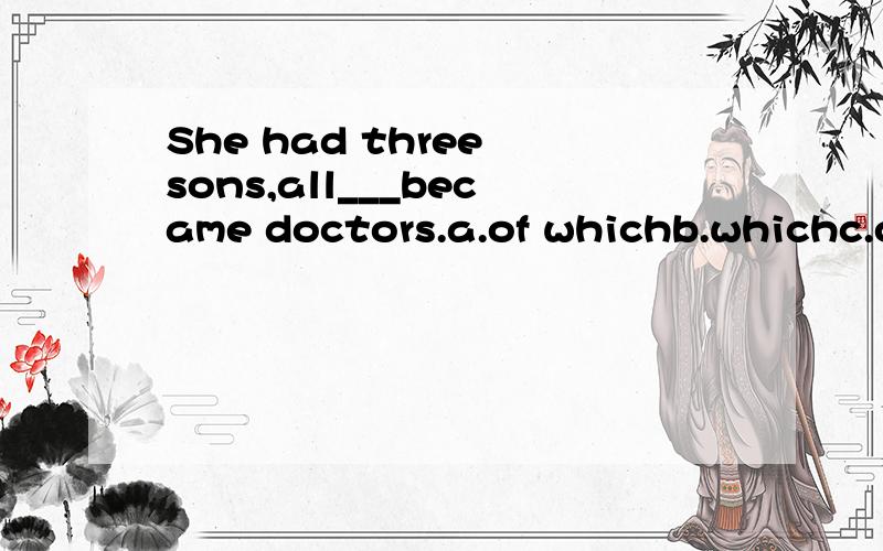 She had three sons,all___became doctors.a.of whichb.whichc.of whomd.who请问这题是考什么知识点的?要选择哪一项?请说明原因,谢谢!那主语是she谓语是had宾语是？all___became doctors在句中是充当宾语吗？