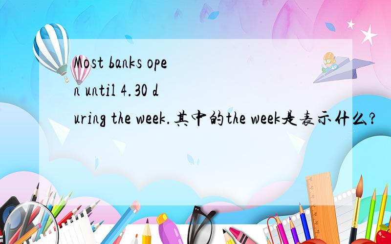 Most banks open until 4.30 during the week.其中的the week是表示什么?