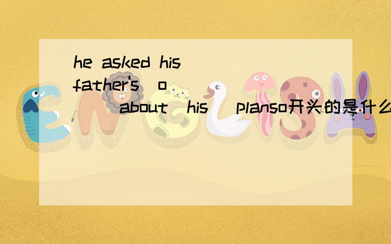 he asked his  father's  o____   about  his   planso开头的是什么