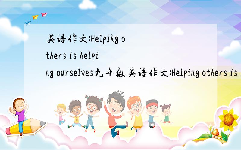 英语作文:Helpihg others is helping ourselves九年级英语作文:Helping others is helping ourselves为题目!