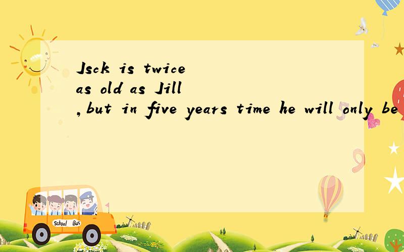 Jsck is twice as old as Jill,but in five years time he will only be one andJsck is twice as old as Jill,but in five years time he will only be one and a half times old as Jill.How old are Jack and Jill now/