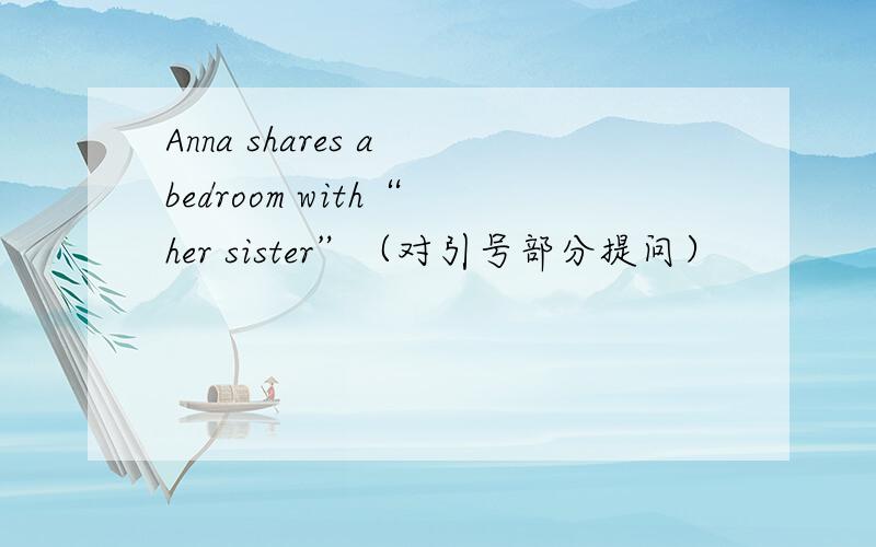 Anna shares a bedroom with“ her sister”（对引号部分提问）