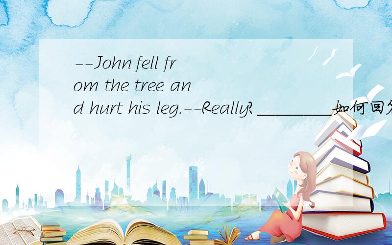 --John fell from the tree and hurt his leg.--Really?________如何回答有两个选项 A.How did that happen?B.What's wrong with him?