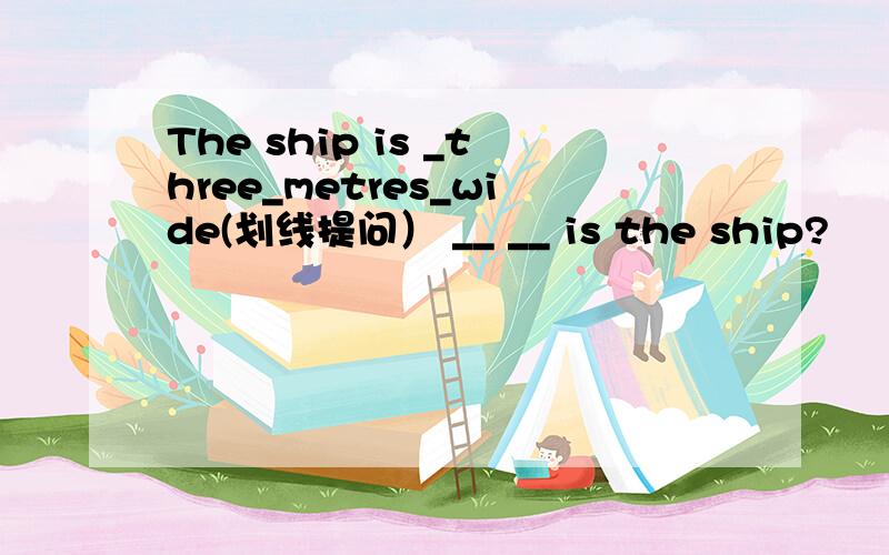 The ship is _three_metres_wide(划线提问） __ __ is the ship?