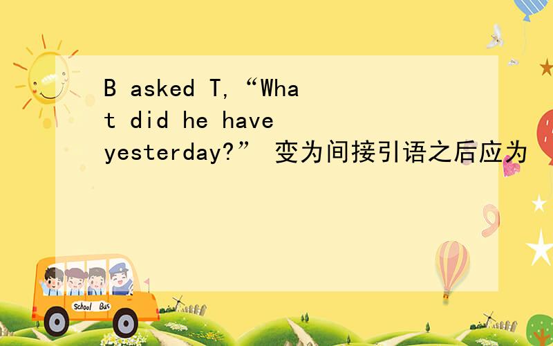 B asked T,“What did he have yesterday?” 变为间接引语之后应为