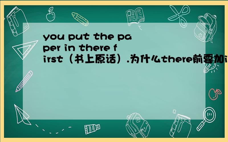 you put the paper in there first（书上原话）.为什么there前要加in呢