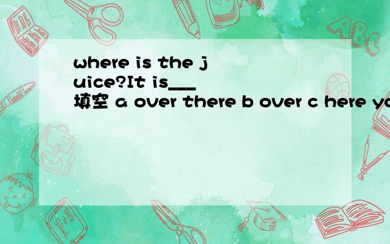 where is the juice?It is___ 填空 a over there b over c here you are d this