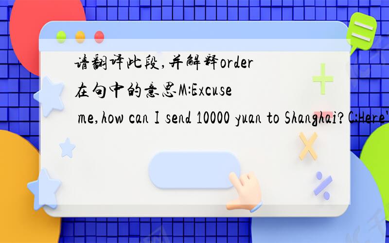 请翻译此段,并解释order在句中的意思M:Excuse me,how can I send 10000 yuan to Shanghai?C:Here's a postal order. Please fill it out.