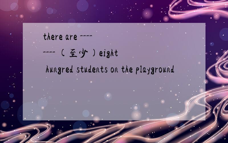 there are -------- (至少)eight hungred students on the playground