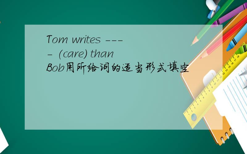 Tom writes ---- (care) than Bob用所给词的适当形式填空